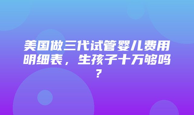 美国做三代试管婴儿费用明细表，生孩子十万够吗？