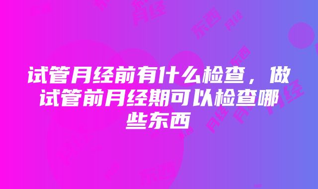 试管月经前有什么检查，做试管前月经期可以检查哪些东西