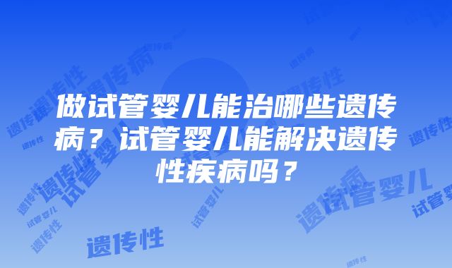 做试管婴儿能治哪些遗传病？试管婴儿能解决遗传性疾病吗？