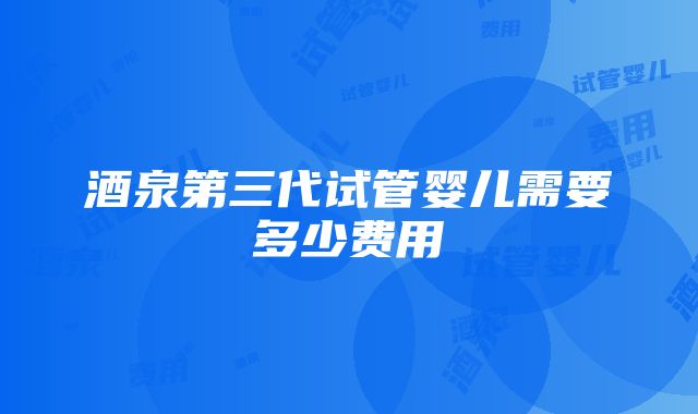 酒泉第三代试管婴儿需要多少费用