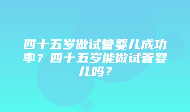 四十五岁做试管婴儿成功率？四十五岁能做试管婴儿吗？