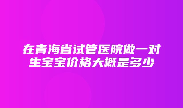 在青海省试管医院做一对生宝宝价格大概是多少