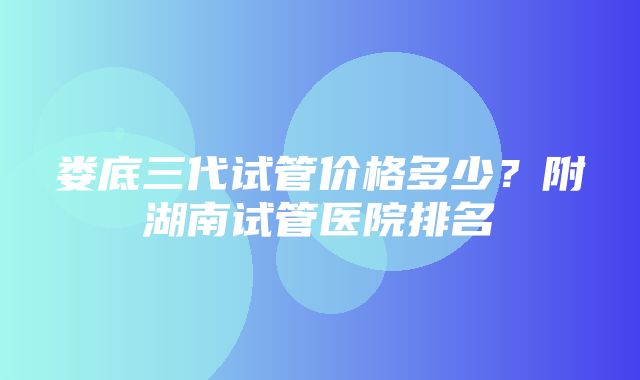 娄底三代试管价格多少？附湖南试管医院排名