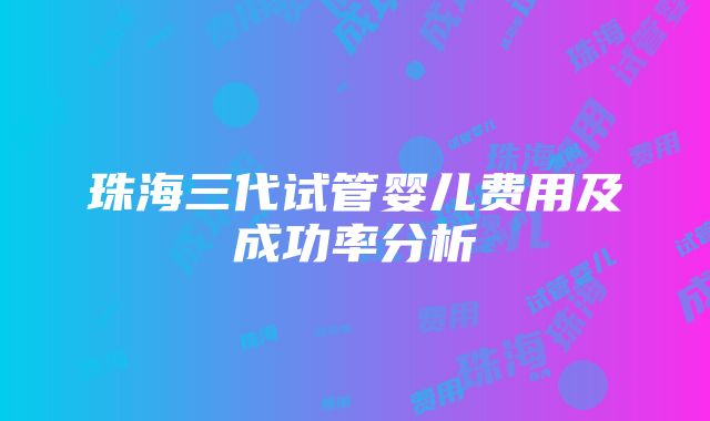 珠海三代试管婴儿费用及成功率分析