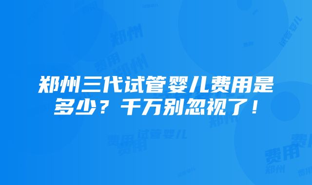 郑州三代试管婴儿费用是多少？千万别忽视了！