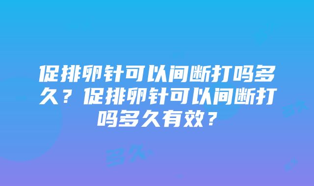 促排卵针可以间断打吗多久？促排卵针可以间断打吗多久有效？