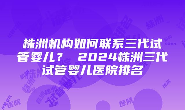 株洲机构如何联系三代试管婴儿？ 2024株洲三代试管婴儿医院排名