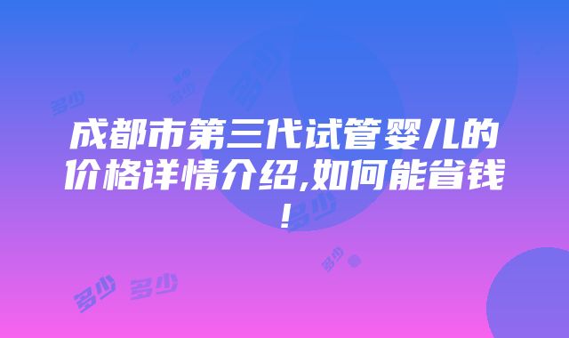 成都市第三代试管婴儿的价格详情介绍,如何能省钱!