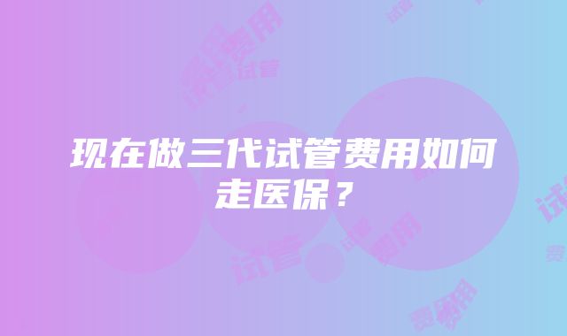 现在做三代试管费用如何走医保？