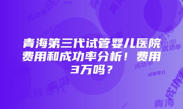 青海第三代试管婴儿医院费用和成功率分析！费用3万吗？