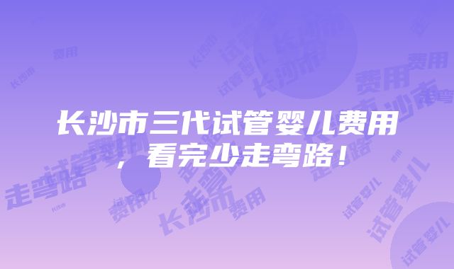 长沙市三代试管婴儿费用，看完少走弯路！