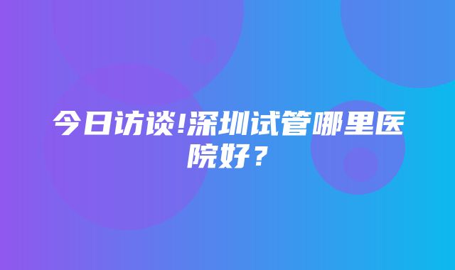 今日访谈!深圳试管哪里医院好？