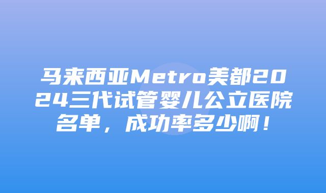 马来西亚Metro美都2024三代试管婴儿公立医院名单，成功率多少啊！