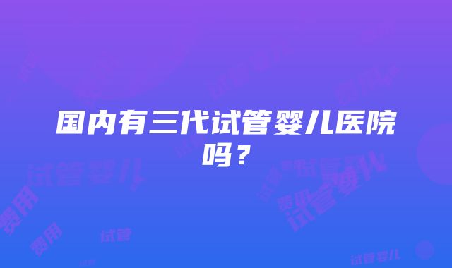 国内有三代试管婴儿医院吗？