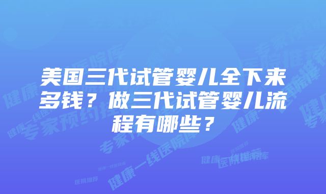 美国三代试管婴儿全下来多钱？做三代试管婴儿流程有哪些？