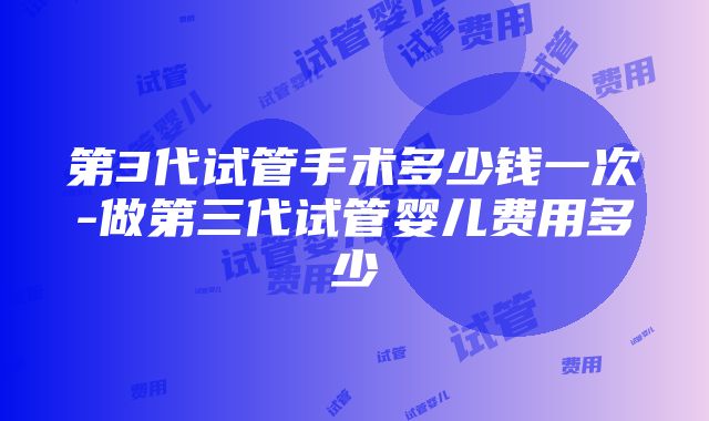 第3代试管手术多少钱一次-做第三代试管婴儿费用多少