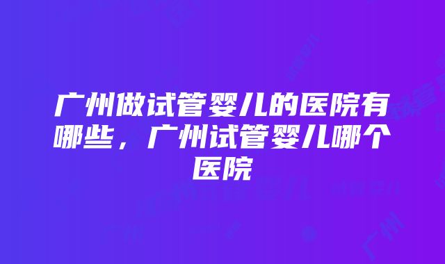 广州做试管婴儿的医院有哪些，广州试管婴儿哪个医院