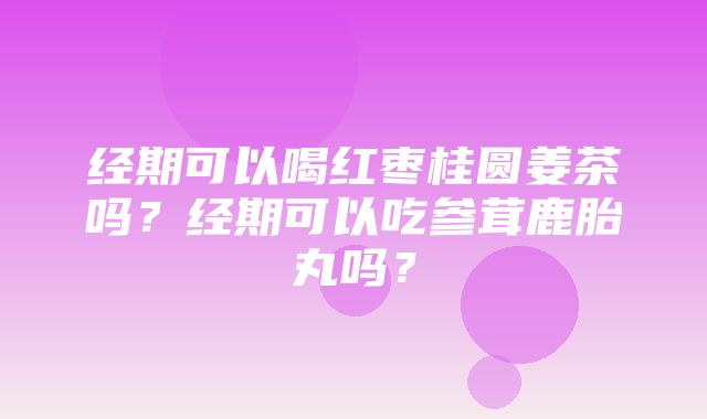 经期可以喝红枣桂圆姜茶吗？经期可以吃参茸鹿胎丸吗？