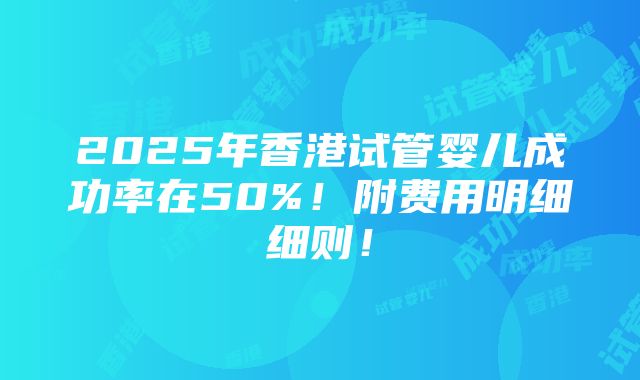 2025年香港试管婴儿成功率在50%！附费用明细细则！