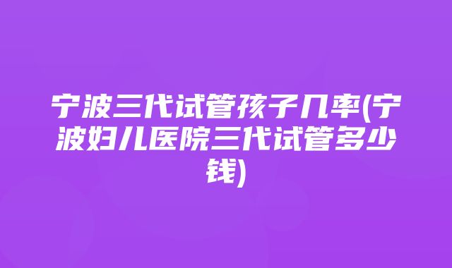 宁波三代试管孩子几率(宁波妇儿医院三代试管多少钱)