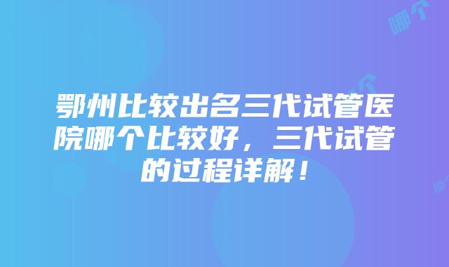 鄂州比较出名三代试管医院哪个比较好，三代试管的过程详解！