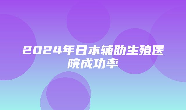 2024年日本辅助生殖医院成功率