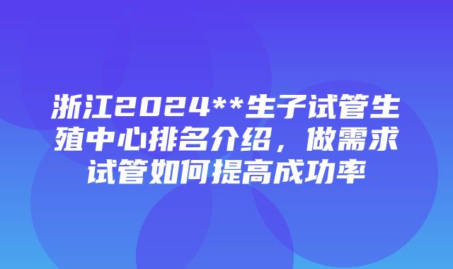 浙江2024**生子试管生殖中心排名介绍，做需求试管如何提高成功率