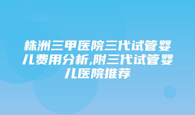 株洲三甲医院三代试管婴儿费用分析,附三代试管婴儿医院推荐