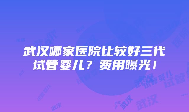 武汉哪家医院比较好三代试管婴儿？费用曝光！