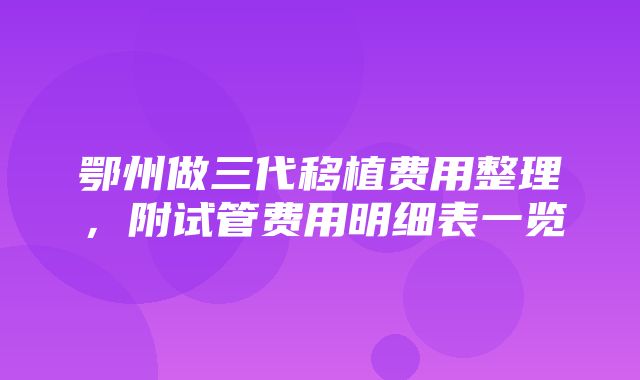 鄂州做三代移植费用整理，附试管费用明细表一览