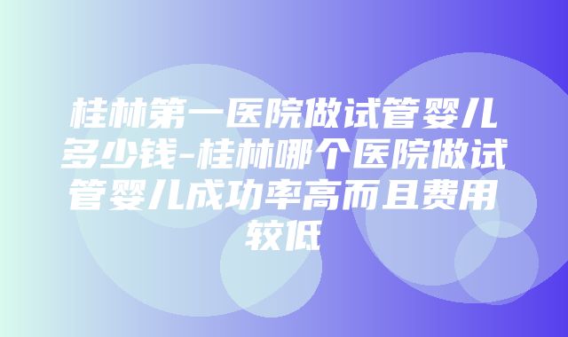 桂林第一医院做试管婴儿多少钱-桂林哪个医院做试管婴儿成功率高而且费用较低