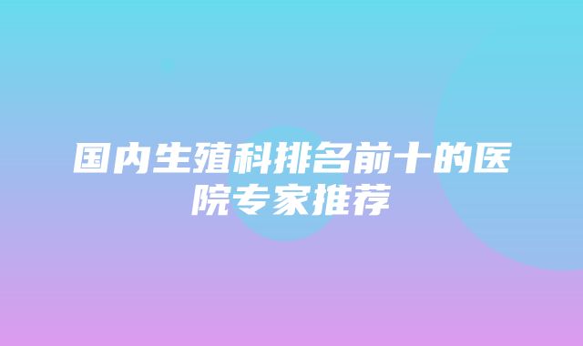 国内生殖科排名前十的医院专家推荐