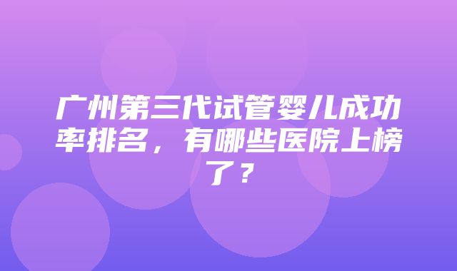 广州第三代试管婴儿成功率排名，有哪些医院上榜了？