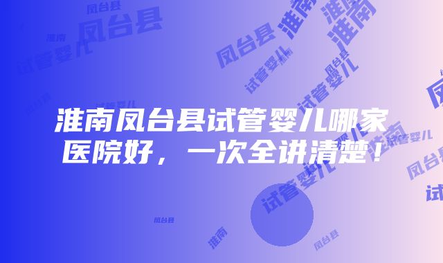 淮南凤台县试管婴儿哪家医院好，一次全讲清楚！