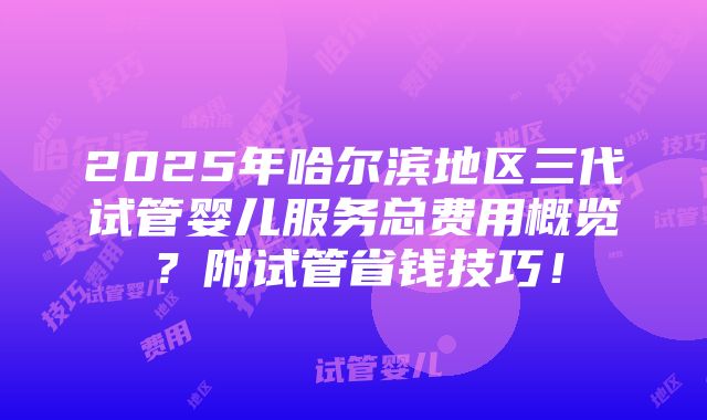 2025年哈尔滨地区三代试管婴儿服务总费用概览？附试管省钱技巧！