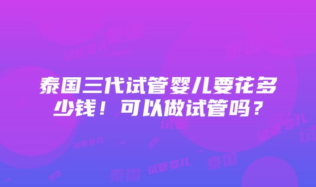 泰国三代试管婴儿要花多少钱！可以做试管吗？