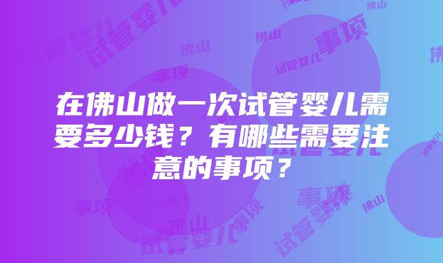 在佛山做一次试管婴儿需要多少钱？有哪些需要注意的事项？