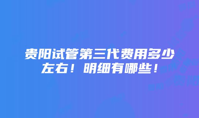 贵阳试管第三代费用多少左右！明细有哪些！