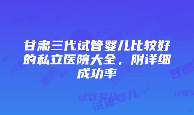 甘肃三代试管婴儿比较好的私立医院大全，附详细成功率