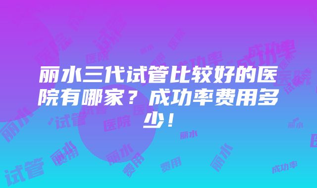 丽水三代试管比较好的医院有哪家？成功率费用多少！