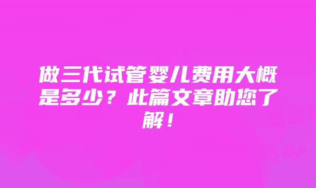 做三代试管婴儿费用大概是多少？此篇文章助您了解！