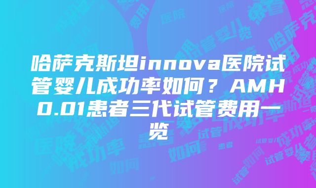 哈萨克斯坦innova医院试管婴儿成功率如何？AMH0.01患者三代试管费用一览