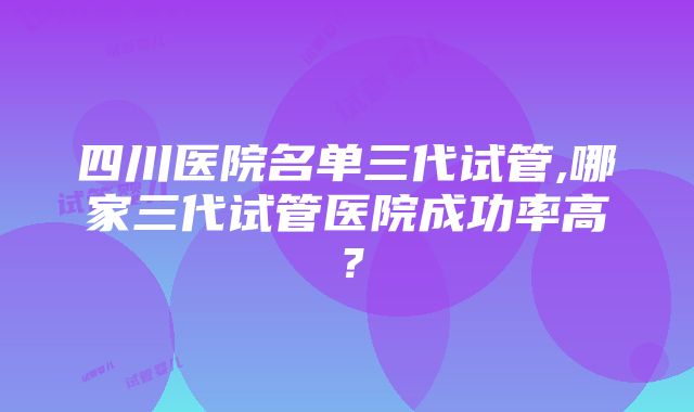 四川医院名单三代试管,哪家三代试管医院成功率高？