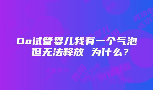 Do试管婴儿我有一个气泡 但无法释放 为什么？