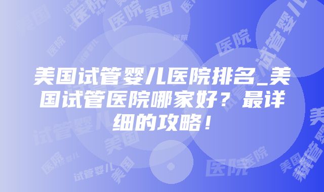 美国试管婴儿医院排名_美国试管医院哪家好？最详细的攻略！