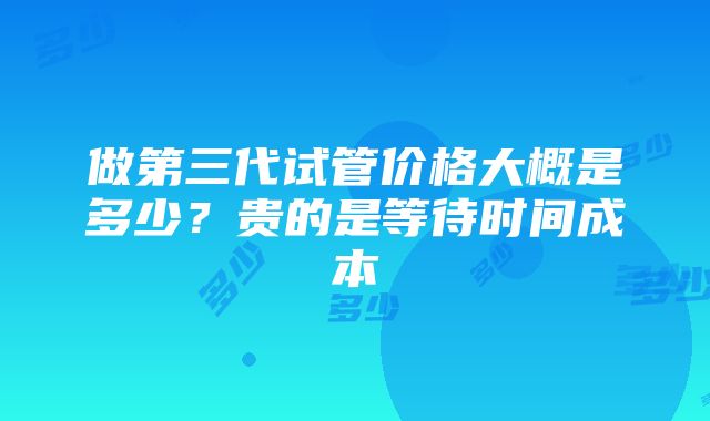 做第三代试管价格大概是多少？贵的是等待时间成本