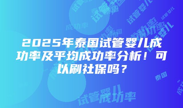 2025年泰国试管婴儿成功率及平均成功率分析！可以刷社保吗？