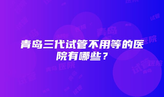 青岛三代试管不用等的医院有哪些？