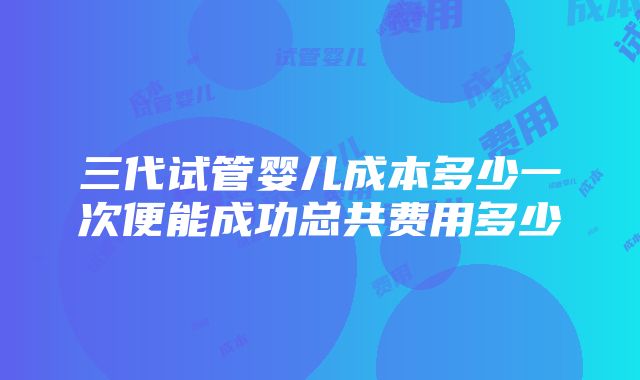 三代试管婴儿成本多少一次便能成功总共费用多少