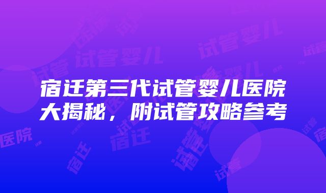 宿迁第三代试管婴儿医院大揭秘，附试管攻略参考